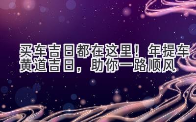   买车吉日都在这里！2024年提车黄道吉日，助你一路顺风 