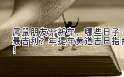   属鼠朋友开新车，哪些日子最吉利？2024年提车黄道吉日指南！ 