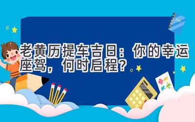  老黄历2024提车吉日：你的幸运座驾，何时启程？ 