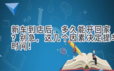  新车到店后，多久能开回家？别急，这几个因素决定提车时间！ 