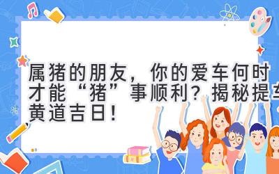  属猪的朋友，你的爱车何时才能“猪”事顺利？揭秘提车黄道吉日！ 