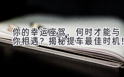   你的幸运座驾，何时才能与你相遇？揭秘提车最佳时机！ 