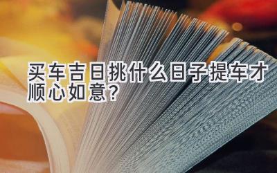   买车吉日挑什么日子提车才顺心如意？