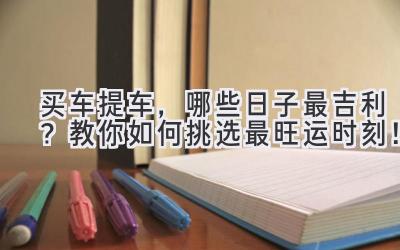  买车提车，哪些日子最吉利？教你如何挑选最旺运时刻！ 