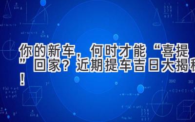   你的新车，何时才能“喜提”回家？近期提车吉日大揭秘！ 