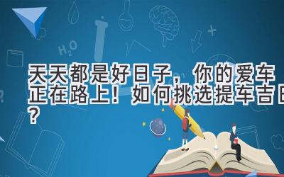  天天都是好日子，你的爱车正在路上！如何挑选提车吉日？ 