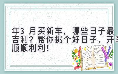  2023年3月买新车，哪些日子最吉利？帮你挑个好日子，开车顺顺利利！ 