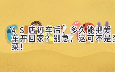  4S店订车后，多久能把爱车开回家？别急，这可不是买菜！ 