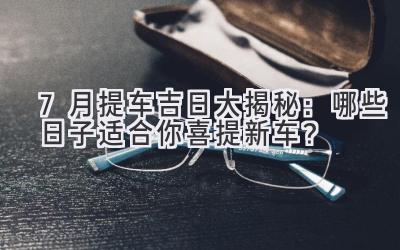   7月提车吉日大揭秘：哪些日子适合你喜提新车？ 