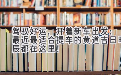  驾驭好运，开着新车出发：最近最适合提车的黄道吉日时辰都在这里！ 