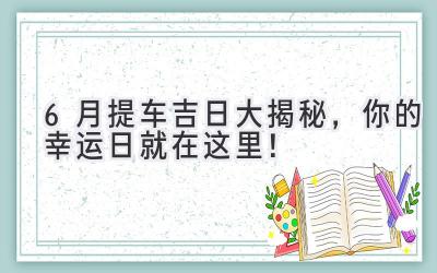  6月提车吉日大揭秘，你的幸运日就在这里！ 