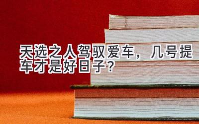   天选之人驾驭爱车，几号提车才是好日子？ 