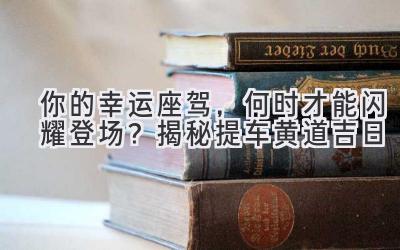   你的幸运座驾，何时才能闪耀登场？揭秘提车黄道吉日  