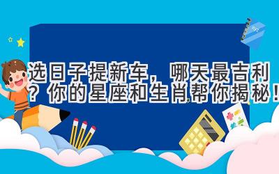   选日子提新车，哪天最吉利？你的星座和生肖帮你揭秘！ 