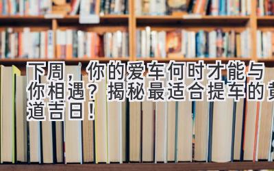  下周，你的爱车何时才能与你相遇？揭秘最适合提车的黄道吉日！ 