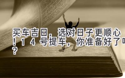   买车吉日，选对日子更顺心！ 14号提车，你准备好了吗？ 