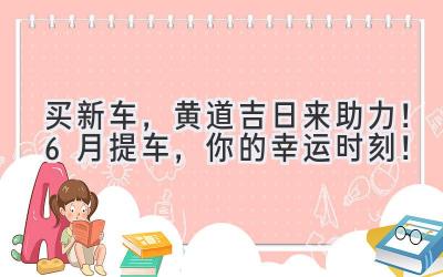   买新车，黄道吉日来助力！6月提车，你的幸运时刻！ 