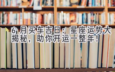   6月买车吉日：星座运势大揭秘，助你开运一整年！ 