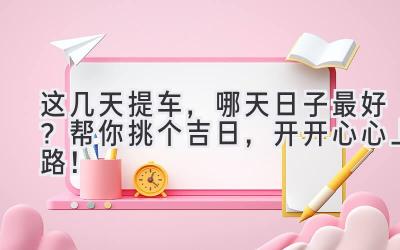  这几天提车，哪天日子最好？帮你挑个吉日，开开心心上路！ 