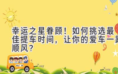  幸运之星眷顾！如何挑选最佳提车时间，让你的爱车一路顺风？ 