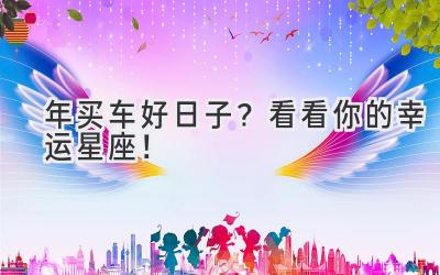   2024年买车好日子？看看你的幸运星座！ 