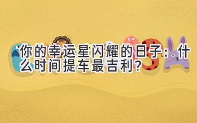   你的幸运星闪耀的日子：什么时间提车最吉利？ 