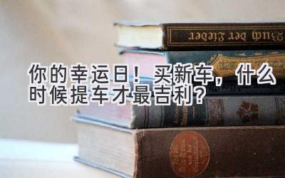  你的幸运日！买新车，什么时候提车才最吉利？ 