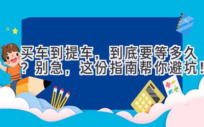  买车到提车，到底要等多久？别急，这份指南帮你避坑！ 