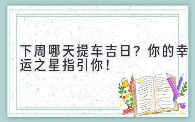  下周哪天提车吉日？你的幸运之星指引你！ 