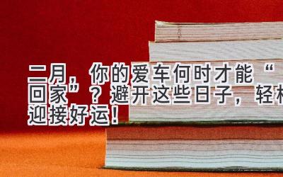  二月，你的爱车何时才能“回家”？避开这些日子，轻松迎接好运！ 