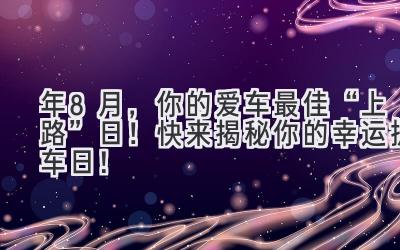  2023年8月，你的爱车最佳“上路”日！快来揭秘你的幸运提车日！ 