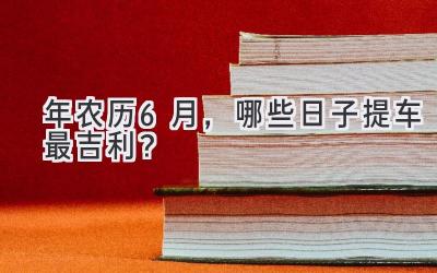   2024年农历6月，哪些日子提车最吉利？  