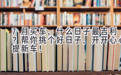   7月买车，什么日子最吉利？帮你挑个好日子，开开心心提新车！ 