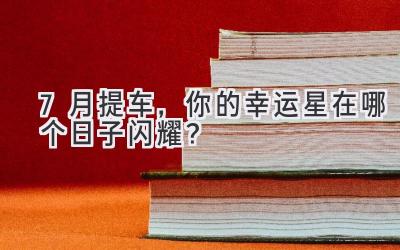  7月提车，你的幸运星在哪个日子闪耀？ 