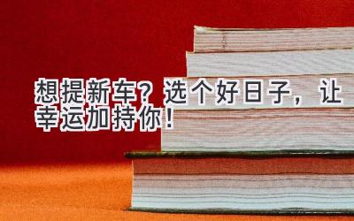   想提新车？选个好日子，让幸运加持你！ 