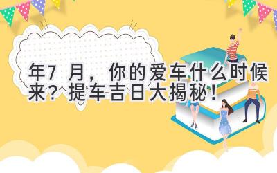  2024年7月，你的爱车什么时候来？提车吉日大揭秘！ 