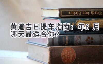  黄道吉日提车指南：2024年6月哪天最适合你？ 