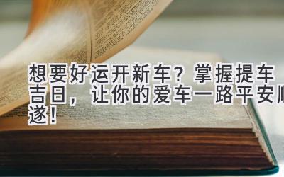  想要好运开新车？ 掌握提车吉日，让你的爱车一路平安顺遂！ 