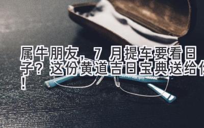  属牛朋友，7月提车要看日子？这份黄道吉日宝典送给你！ 