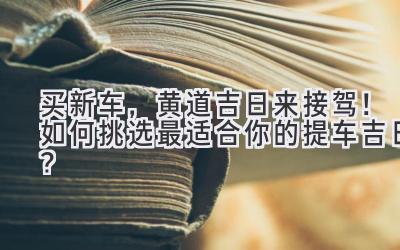   买新车，黄道吉日来接驾！如何挑选最适合你的提车吉日？  