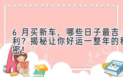   6月买新车，哪些日子最吉利？揭秘让你好运一整年的秘密！  