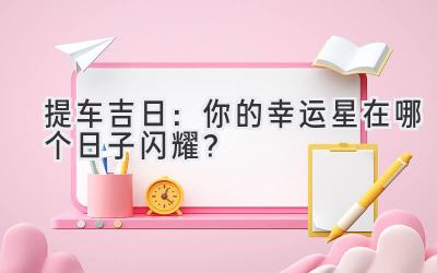   2024提车吉日：你的幸运星在哪个日子闪耀？ 