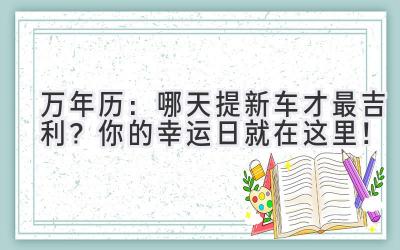  万年历：哪天提新车才最吉利？你的幸运日就在这里！ 