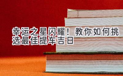  幸运之星闪耀！教你如何挑选最佳提车吉日 