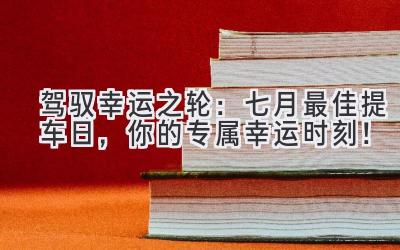  驾驭幸运之轮：七月最佳提车日，你的专属幸运时刻！ 