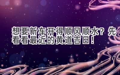  想要新车开得顺风顺水？先看看最近的黄道吉日！ 