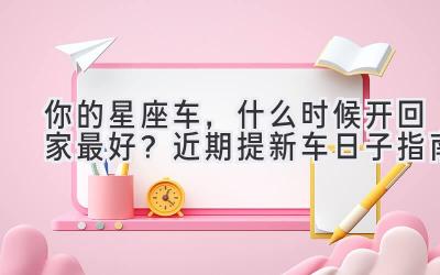   你的星座车，什么时候开回家最好？近期提新车日子指南 