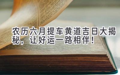  农历六月提车黄道吉日大揭秘，让好运一路相伴！ 