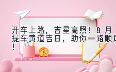   开车上路，吉星高照！8月提车黄道吉日，助你一路顺风！ 