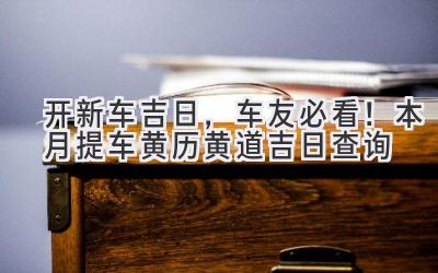   开新车吉日，车友必看！本月提车黄历黄道吉日查询  